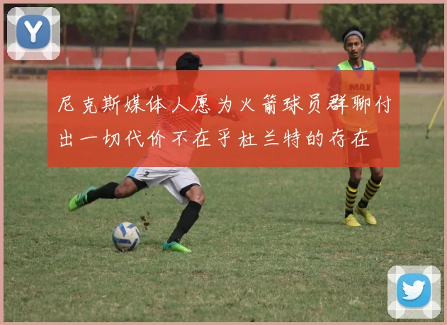 尼克斯媒体人愿为火箭球员群聊付出一切代价不在乎杜兰特的存在