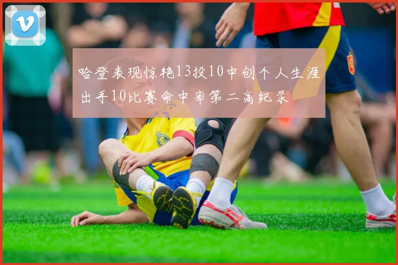 哈登表现惊艳13投10中创个人生涯出手10比赛命中率第二高纪录