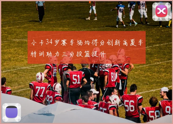 小卡34岁赛季场均得分创新高夏季特训助力三分投篮提升