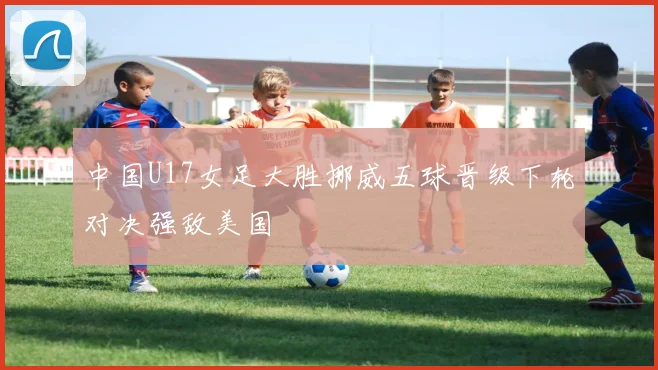 中国U17女足大胜挪威五球晋级下轮对决强敌美国