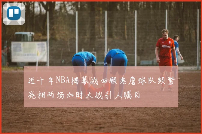 近十年NBA揭幕战回顾老詹球队频繁亮相两场加时大战引人瞩目