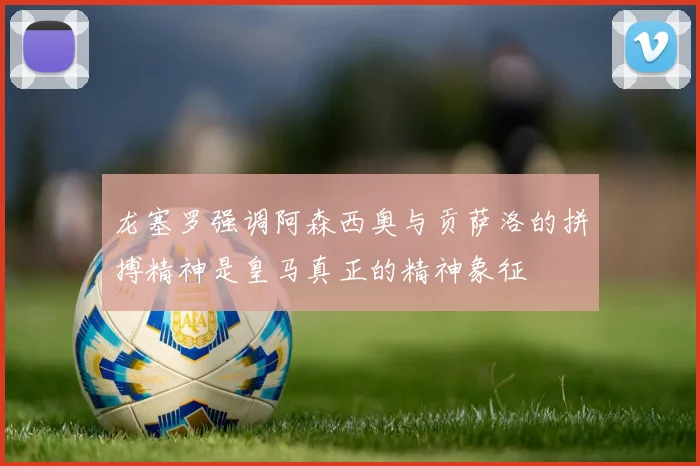 龙塞罗强调阿森西奥与贡萨洛的拼搏精神是皇马真正的精神象征