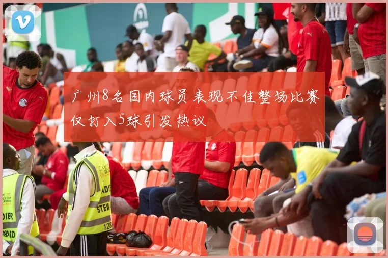 广州8名国内球员表现不佳整场比赛仅打入5球引发热议