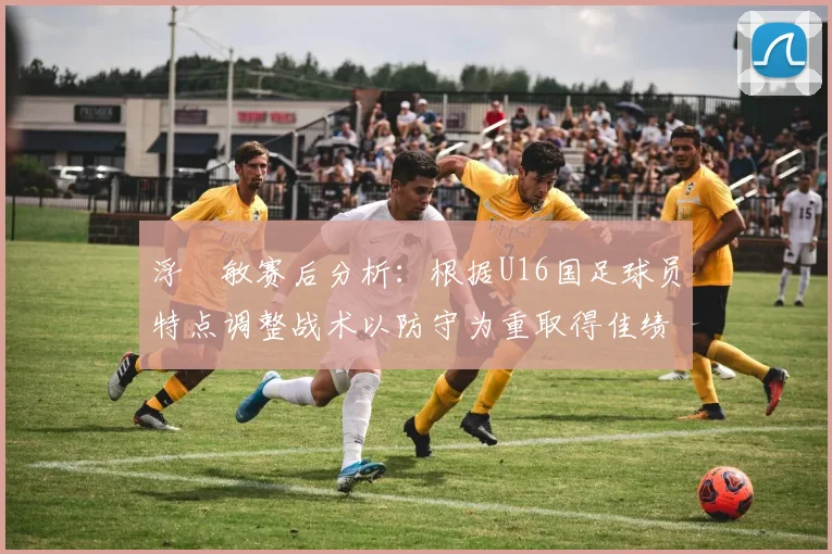 浮嶋敏赛后分析：根据U16国足球员特点调整战术以防守为重取得佳绩