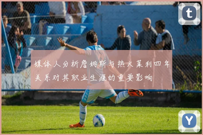 媒体人分析詹姆斯与热火莱利四年关系对其职业生涯的重要影响