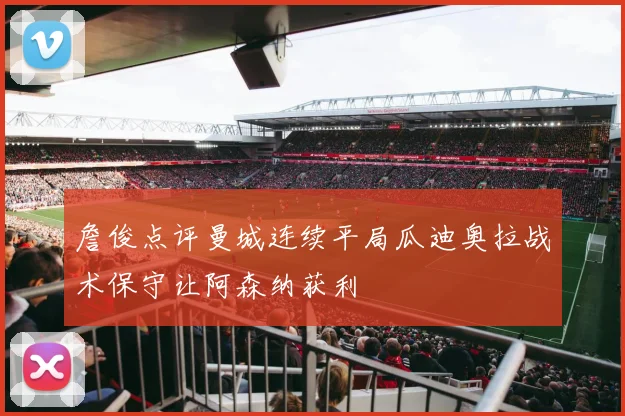 詹俊点评曼城连续平局瓜迪奥拉战术保守让阿森纳获利