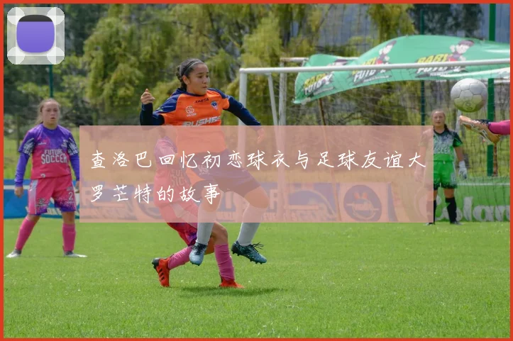 查洛巴回忆初恋球衣与足球友谊大罗芒特的故事