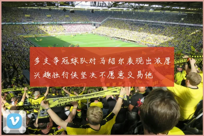多支争冠球队对马绍尔表现出浓厚兴趣独行侠坚决不愿意交易他