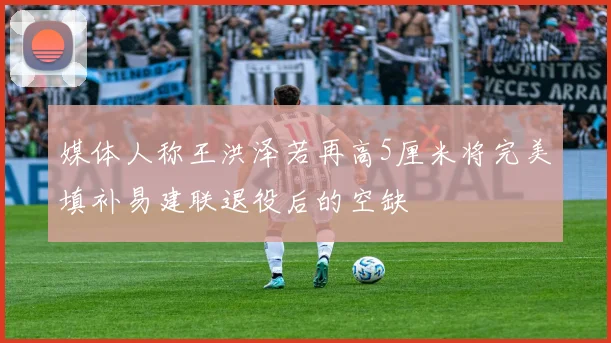 媒体人称王洪泽若再高5厘米将完美填补易建联退役后的空缺