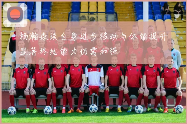 杨瀚森谈自身进步移动与体能提升显著终结能力仍需加强