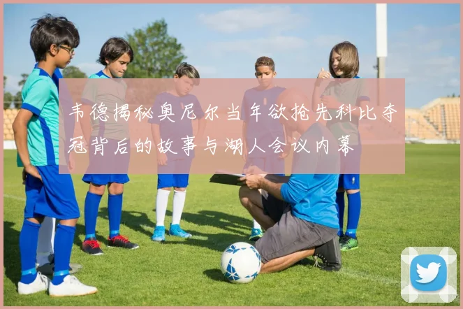 韦德揭秘奥尼尔当年欲抢先科比夺冠背后的故事与湖人会议内幕