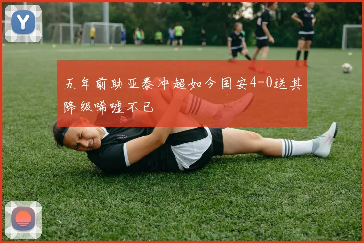 五年前助亚泰冲超如今国安4-0送其降级唏嘘不已