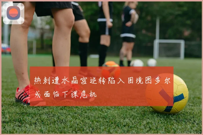 热刺遭水晶宫逆转陷入困境图多尔或面临下课危机