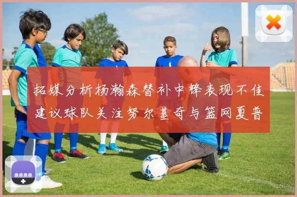 拓媒分析杨瀚森替补中锋表现不佳建议球队关注努尔基奇与篮网夏普