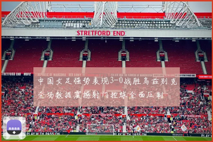中国女足强势表现3-0战胜乌兹别克全场数据震撼射门控球全面压制