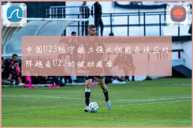 中国U23防守能力强大但能否适应对阵越南U23的被动局面