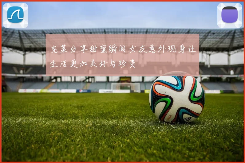 克莱分享甜蜜瞬间女友意外现身让生活更加美好与珍贵