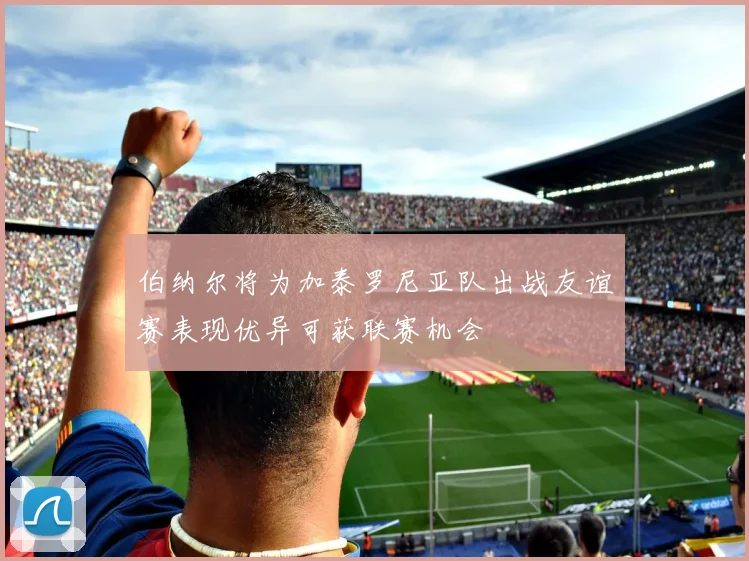 伯纳尔将为加泰罗尼亚队出战友谊赛表现优异可获联赛机会