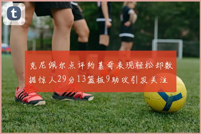 克尼佩尔点评约基奇表现轻松却数据惊人29分13篮板9助攻引发关注
