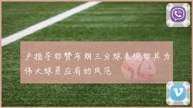 卢指导称赞布朗三分球表现称其为伟大球员应有的风范